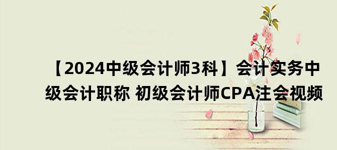 '【2024中级会计师3科】会计实务中级会计职称 初级会计师CPA注会视频'